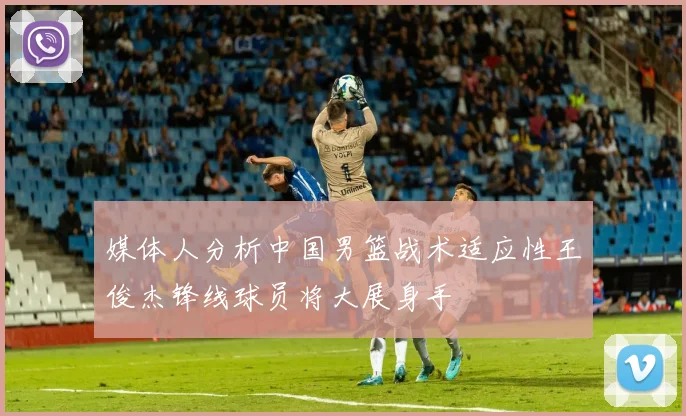 媒体人分析中国男篮战术适应性王俊杰锋线球员将大展身手