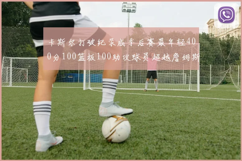 卡斯尔打破纪录成季后赛最年轻400分100篮板100助攻球员超越詹姆斯荣耀时刻
