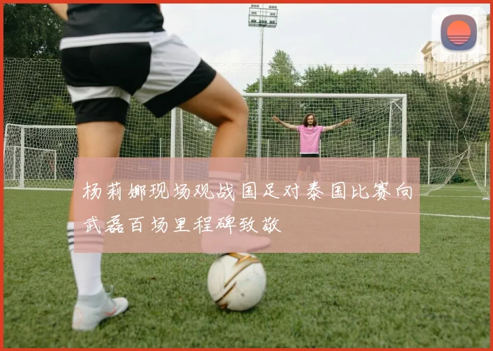 杨莉娜现场观战国足对泰国比赛向武磊百场里程碑致敬