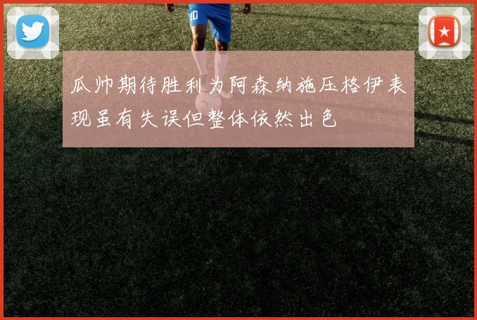 瓜帅期待胜利为阿森纳施压格伊表现虽有失误但整体依然出色