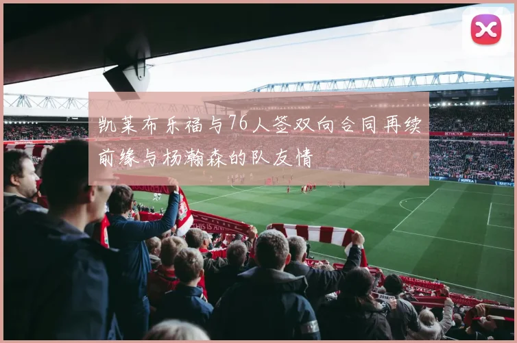 凯莱布乐福与76人签双向合同再续前缘与杨瀚森的队友情