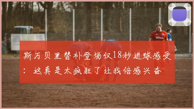 斯万贝里替补登场仅18秒进球感受：这真是太疯狂了让我倍感兴奋