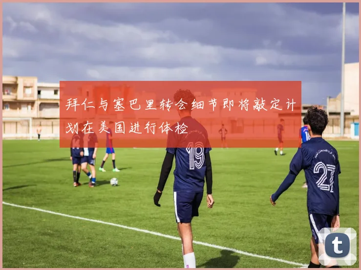 拜仁与塞巴里转会细节即将敲定计划在美国进行体检
