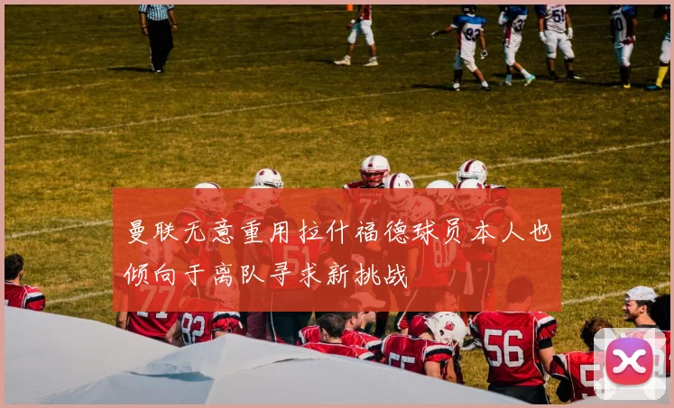 曼联无意重用拉什福德球员本人也倾向于离队寻求新挑战