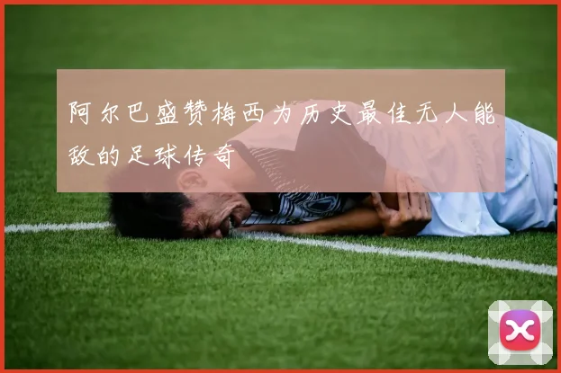 阿尔巴盛赞梅西为历史最佳无人能敌的足球传奇