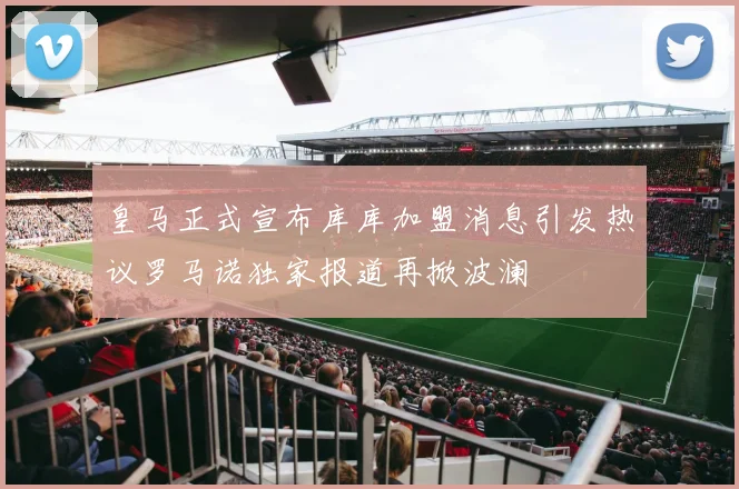 皇马正式宣布库库加盟消息引发热议罗马诺独家报道再掀波澜