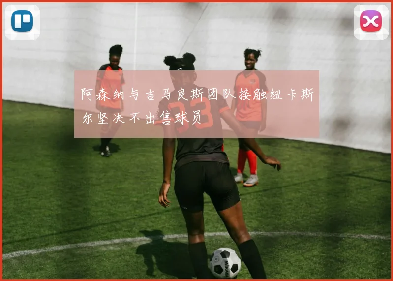 阿森纳与吉马良斯团队接触纽卡斯尔坚决不出售球员