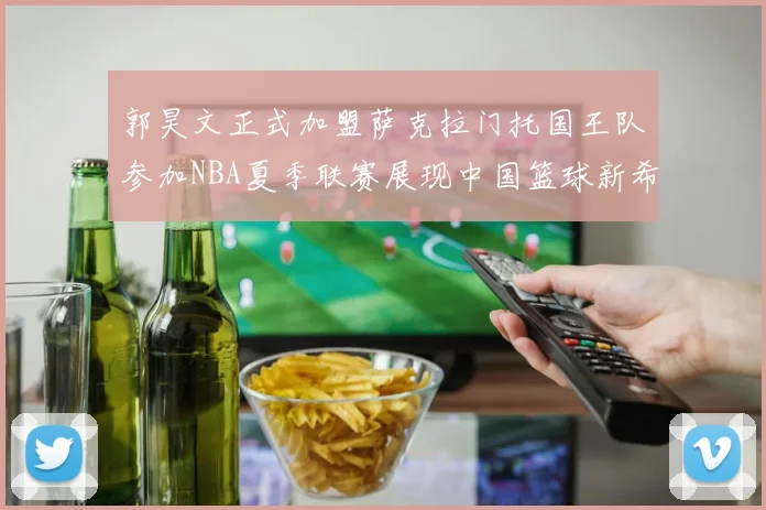 郭昊文正式加盟萨克拉门托国王队参加NBA夏季联赛展现中国篮球新希望