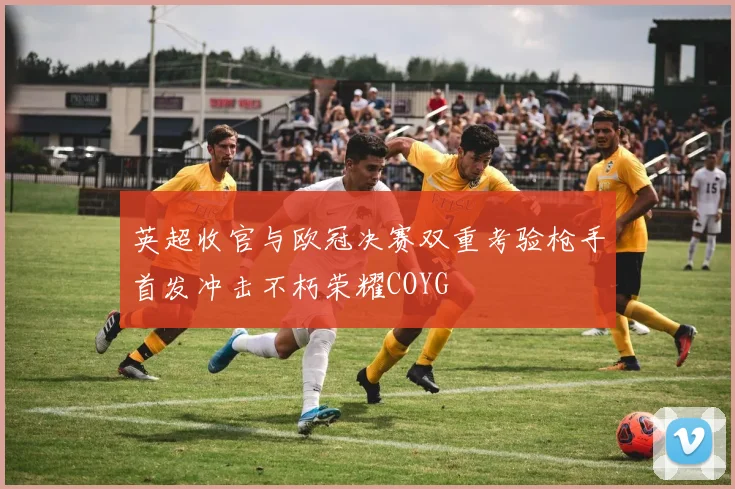 英超收官与欧冠决赛双重考验枪手首发冲击不朽荣耀COYG