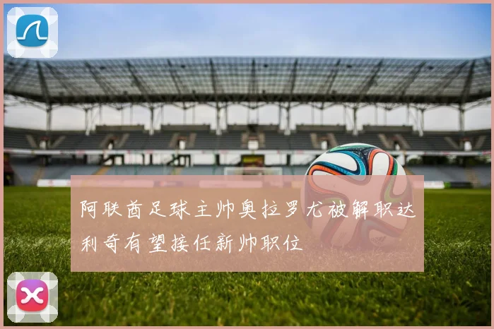 阿联酋足球主帅奥拉罗尤被解职达利奇有望接任新帅职位