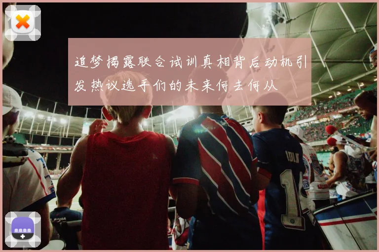 追梦揭露联合试训真相背后动机引发热议选手们的未来何去何从