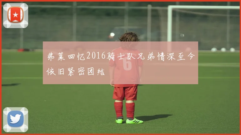 弗莱回忆2016骑士队兄弟情深至今依旧紧密团结