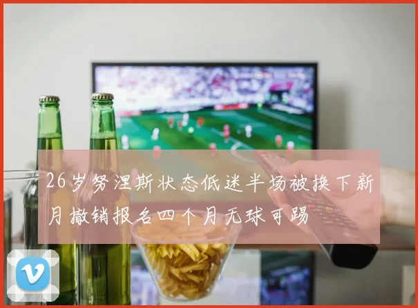 26岁努涅斯状态低迷半场被换下新月撤销报名四个月无球可踢