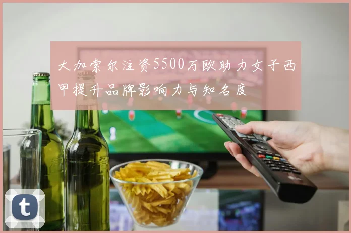 大加索尔注资5500万欧助力女子西甲提升品牌影响力与知名度