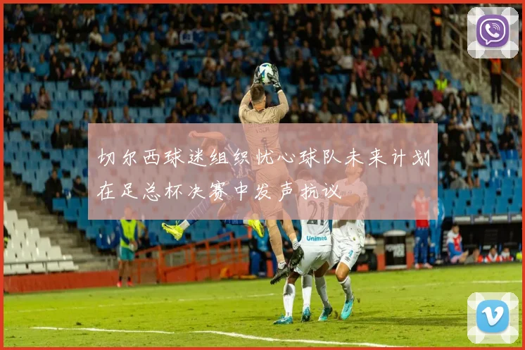 切尔西球迷组织忧心球队未来计划在足总杯决赛中发声抗议