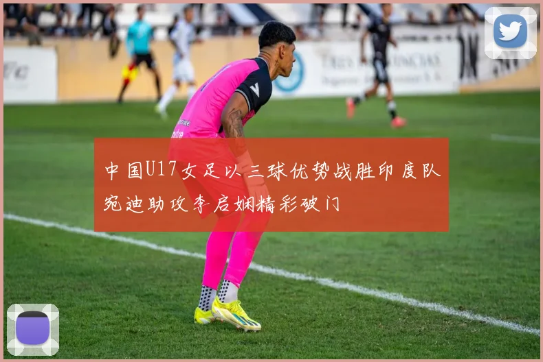 中国U17女足以三球优势战胜印度队宛迪助攻李启娴精彩破门